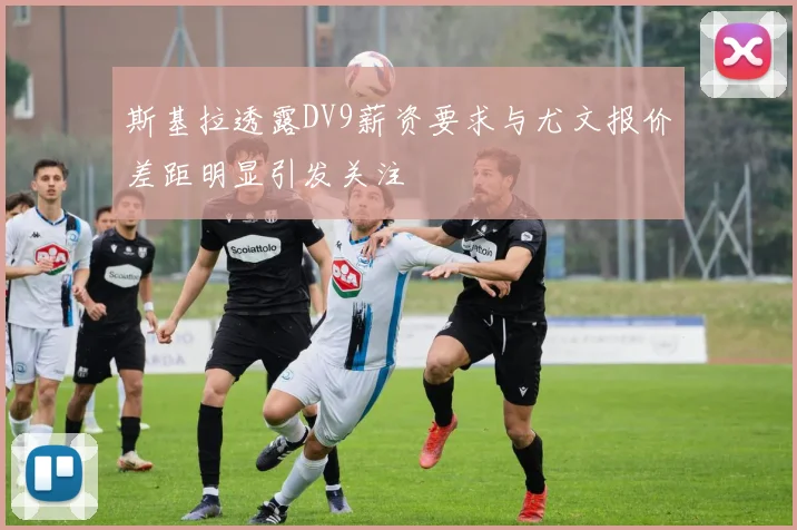 斯基拉透露DV9薪资要求与尤文报价差距明显引发关注