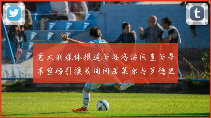 意大利媒体报道马洛塔访问皇马寻求重磅引援或询问居莱尔与罗德里戈