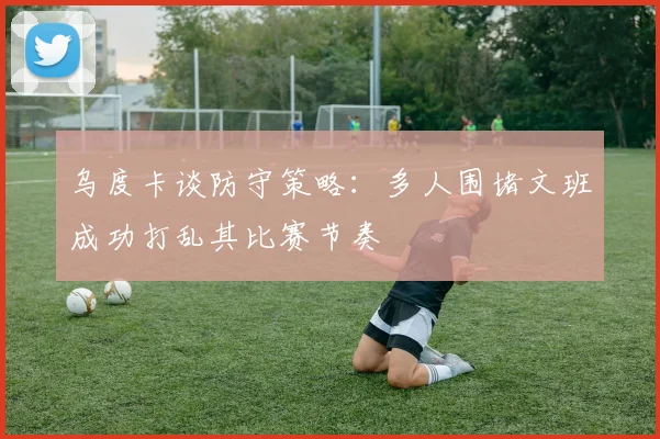 乌度卡谈防守策略：多人围堵文班成功打乱其比赛节奏