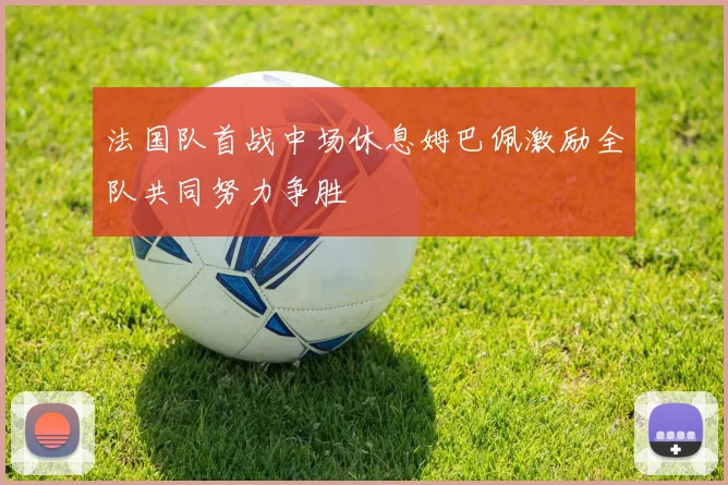 法国队首战中场休息姆巴佩激励全队共同努力争胜