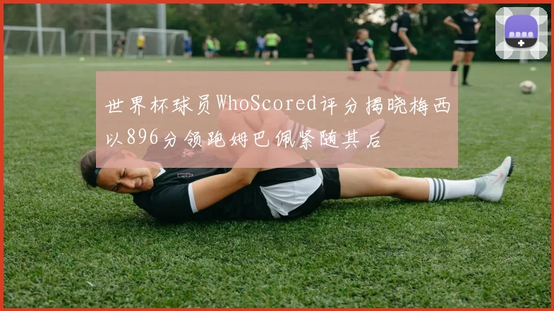 世界杯球员WhoScored评分揭晓梅西以896分领跑姆巴佩紧随其后