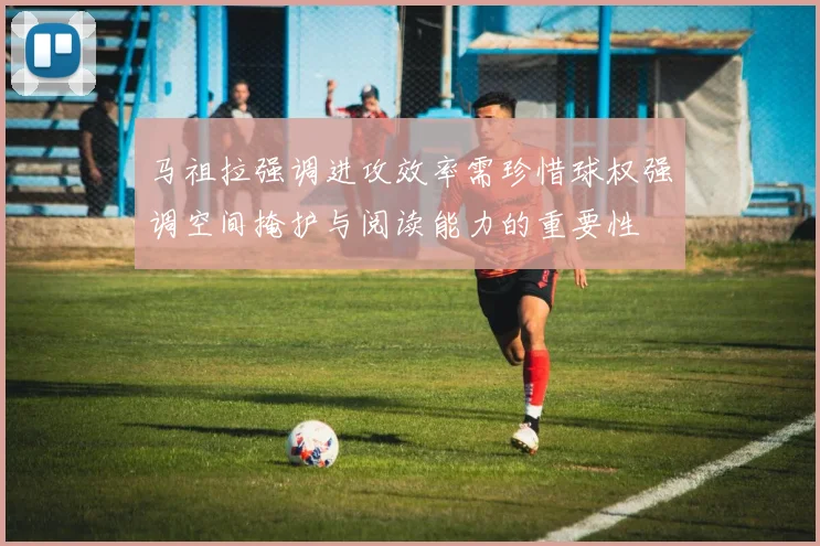 马祖拉强调进攻效率需珍惜球权强调空间掩护与阅读能力的重要性
