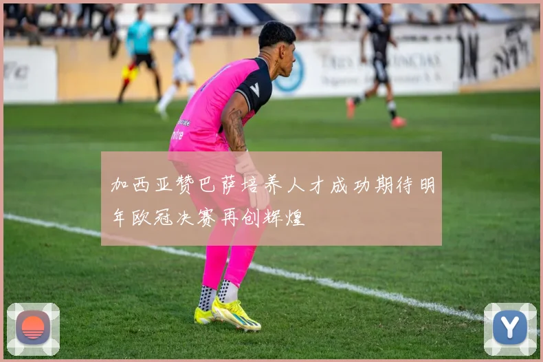 加西亚赞巴萨培养人才成功期待明年欧冠决赛再创辉煌