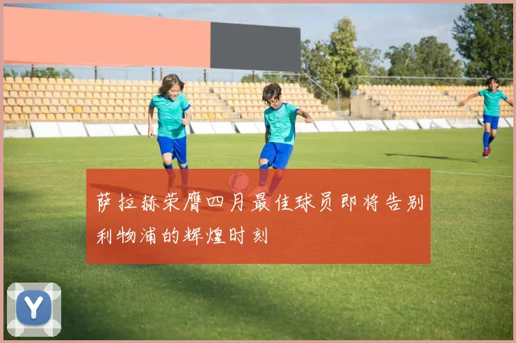 萨拉赫荣膺四月最佳球员即将告别利物浦的辉煌时刻