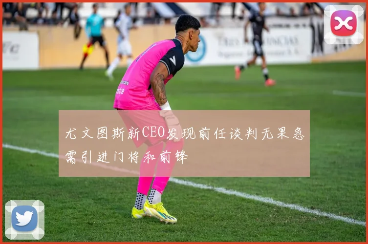 尤文图斯新CEO发现前任谈判无果急需引进门将和前锋
