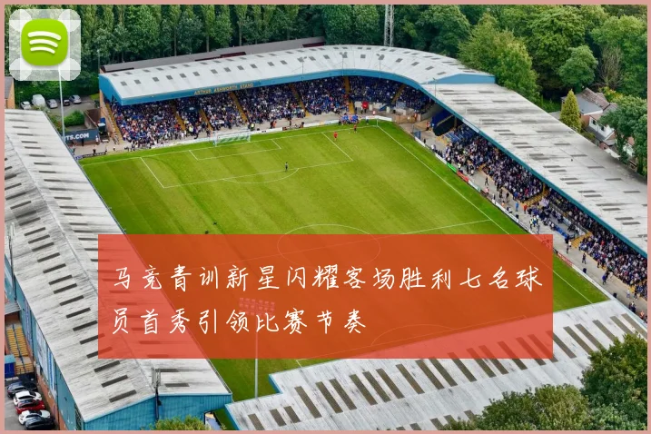 马竞青训新星闪耀客场胜利七名球员首秀引领比赛节奏