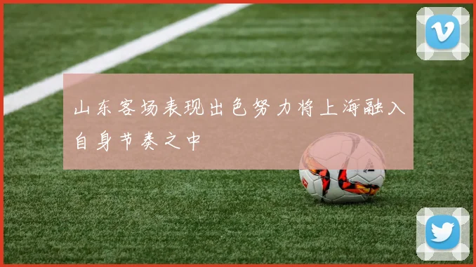 山东客场表现出色努力将上海融入自身节奏之中
