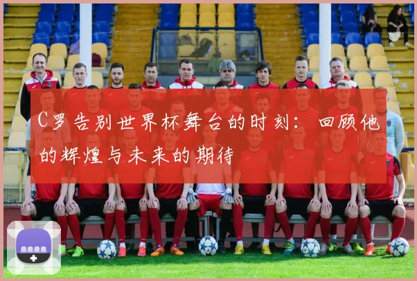C罗告别世界杯舞台的时刻：回顾他的辉煌与未来的期待