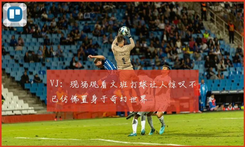 VJ：现场观看文班打球让人惊叹不已仿佛置身于奇幻世界