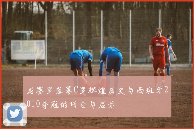 龙赛罗落幕C罗辉煌历史与西班牙2010夺冠的巧合与启示