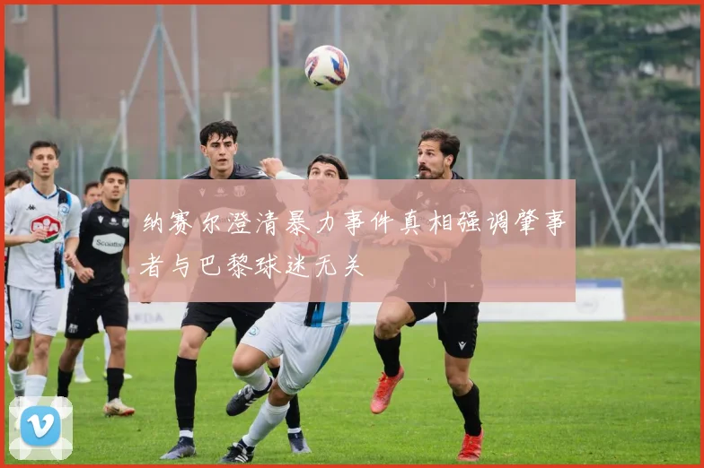 纳赛尔澄清暴力事件真相强调肇事者与巴黎球迷无关