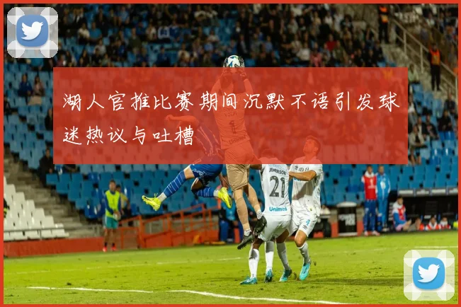 湖人官推比赛期间沉默不语引发球迷热议与吐槽