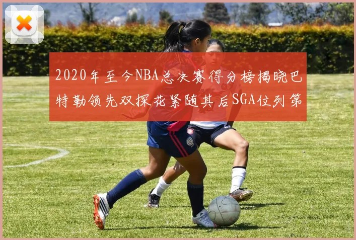 2020年至今NBA总决赛得分榜揭晓巴特勒领先双探花紧随其后SGA位列第四