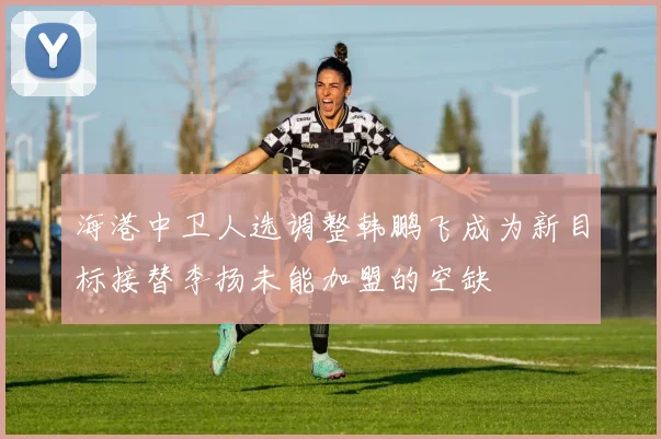 海港中卫人选调整韩鹏飞成为新目标接替李扬未能加盟的空缺