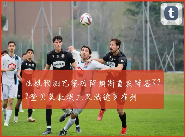 法媒预测巴黎对阵朗斯首发阵容K77登贝莱杜埃三叉戟德罗在列