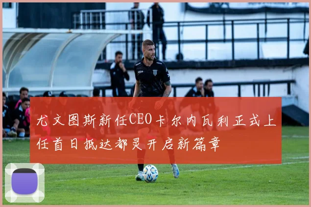 尤文图斯新任CEO卡尔内瓦利正式上任首日抵达都灵开启新篇章