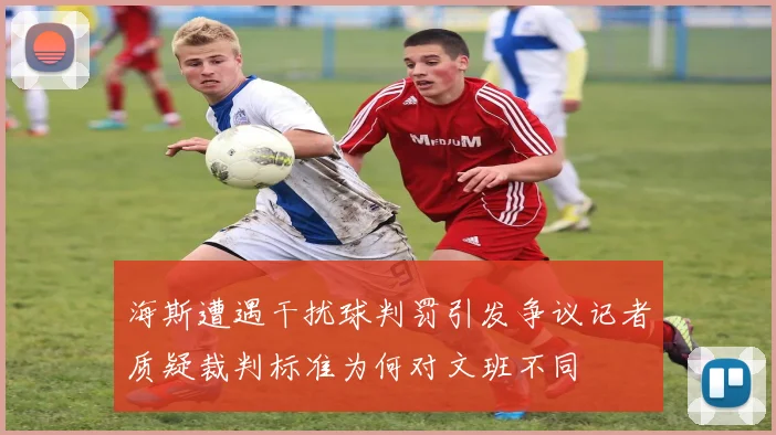 海斯遭遇干扰球判罚引发争议记者质疑裁判标准为何对文班不同