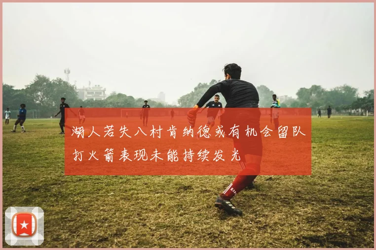 湖人若失八村肯纳德或有机会留队打火箭表现未能持续发光
